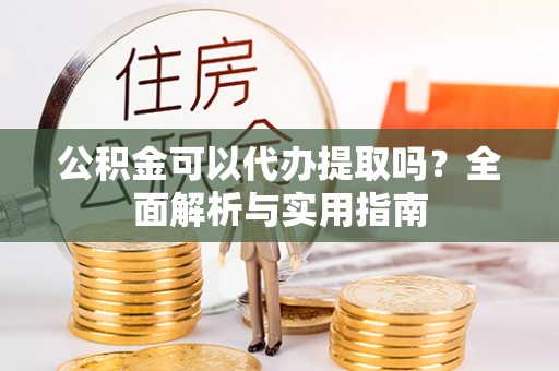 盐津公积金可以代办提取吗？全面解析与实用指南