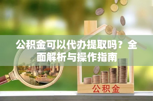 盐津公积金可以代办提取吗？全面解析与操作指南