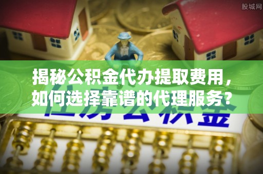 盐津揭秘公积金代办提取费用，如何选择靠谱的代理服务？