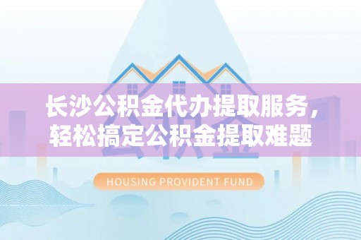 盐津长沙公积金代办提取服务，轻松搞定公积金提取难题