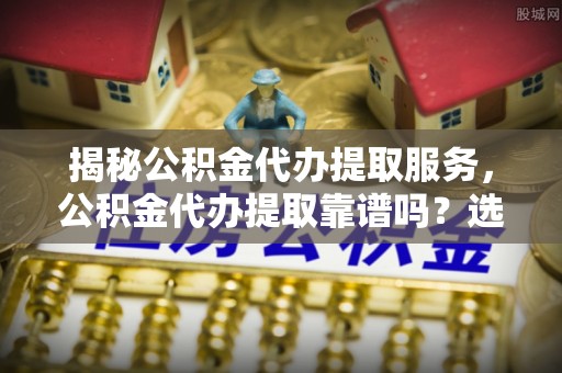 盐津揭秘公积金代办提取服务，公积金代办提取靠谱吗？选择前你需要知道这些！