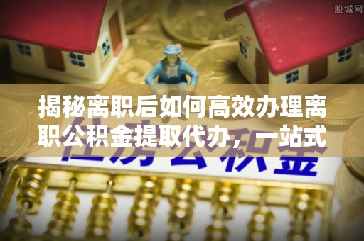 盐津揭秘离职后如何高效办理离职公积金提取代办，一站式服务全解析