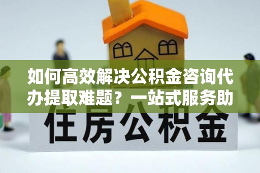 盐津如何高效解决公积金咨询代办提取难题？一站式服务助您轻松搞定
