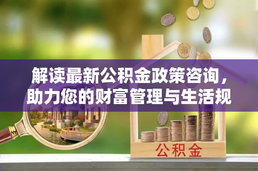 盐津解读最新公积金政策咨询，助力您的财富管理与生活规划