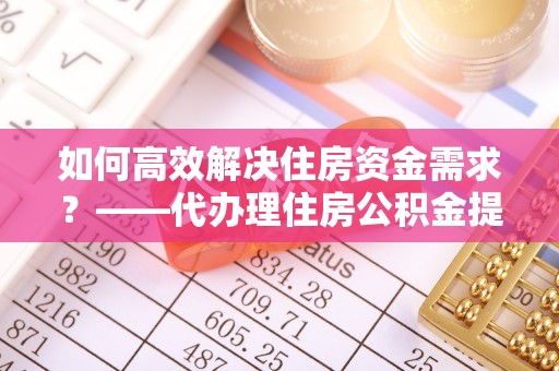 盐津如何高效解决住房资金需求？——代办理住房公积金提取服务全解析
