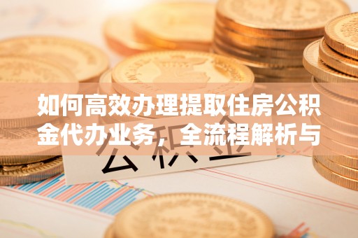 盐津如何高效办理提取住房公积金代办业务，全流程解析与实用建议