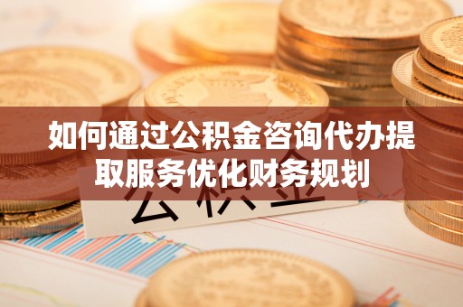 盐津如何通过公积金咨询代办提取服务优化财务规划