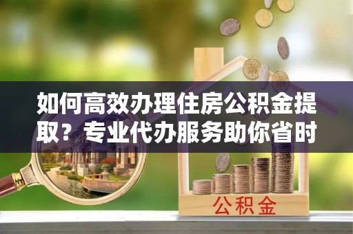盐津如何高效办理住房公积金提取？专业代办服务助你省时省力