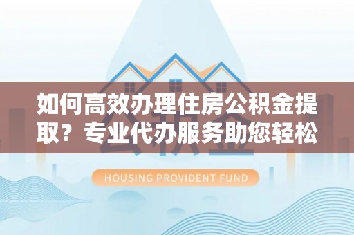 盐津如何高效办理住房公积金提取？专业代办服务助您轻松搞定