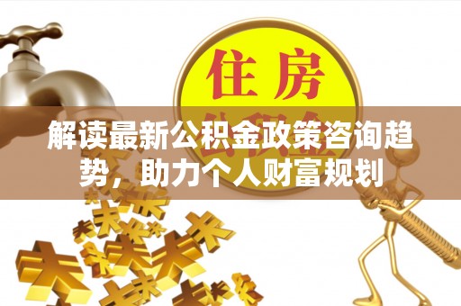 盐津解读最新公积金政策咨询趋势，助力个人财富规划