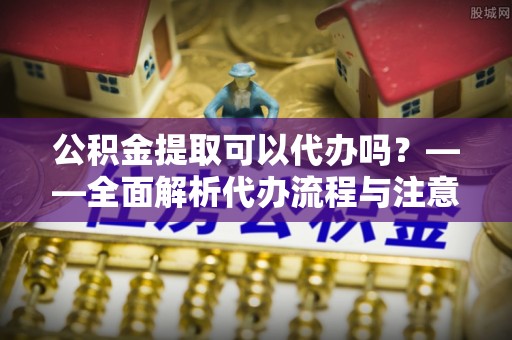 盐津公积金提取可以代办吗？——全面解析代办流程与注意事项